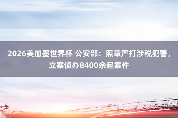 2026美加墨世界杯 公安部：照章严打涉税犯警，立案侦办8400余起案件