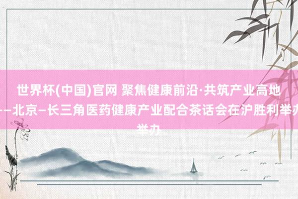 世界杯(中国)官网 聚焦健康前沿·共筑产业高地——北京—长三角医药健康产业配合茶话会在沪胜利举办