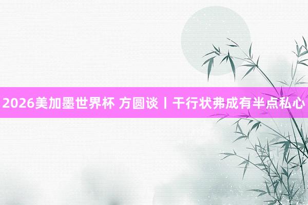 2026美加墨世界杯 方圆谈丨干行状弗成有半点私心