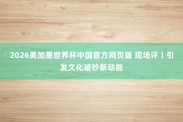 2026美加墨世界杯中国官方网页版 现场评丨引发文化破钞新动能