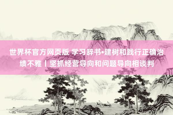 世界杯官方网页版 学习辞书•建树和践行正确治绩不雅丨坚抓经营导向和问题导向相谈判