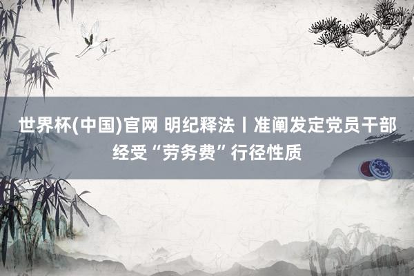 世界杯(中国)官网 明纪释法丨准阐发定党员干部经受“劳务费”行径性质