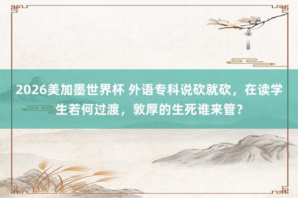 2026美加墨世界杯 外语专科说砍就砍，在读学生若何过渡，敦厚的生死谁来管？