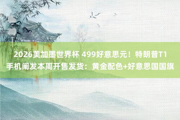 2026美加墨世界杯 499好意思元！特朗普T1手机阐发本周开售发货：黄金配色+好意思国国旗