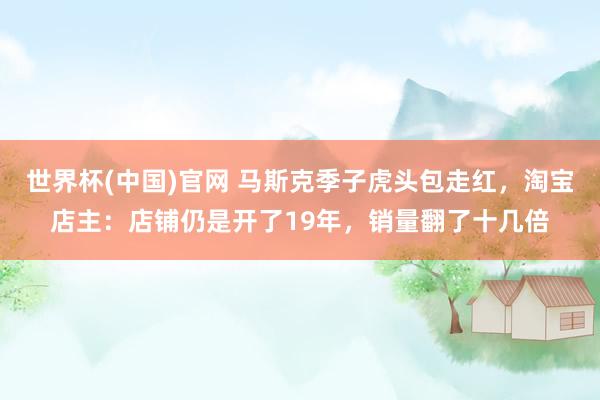 世界杯(中国)官网 马斯克季子虎头包走红，淘宝店主：店铺仍是开了19年，销量翻了十几倍