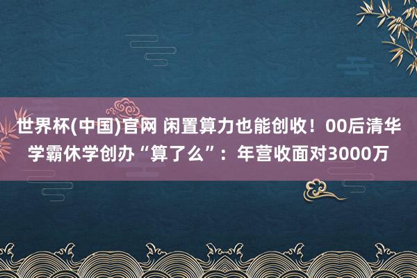 世界杯(中国)官网 闲置算力也能创收！00后清华学霸休学创办“算了么”：年营收面对3000万