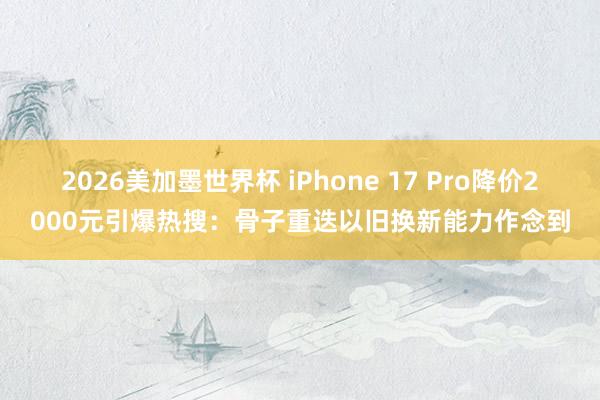 2026美加墨世界杯 iPhone 17 Pro降价2000元引爆热搜：骨子重迭以旧换新能力作念到