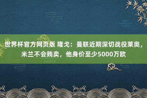 世界杯官方网页版 隆戈：曼联近期深切战役莱奥，米兰不会贱卖，他身价至少5000万欧