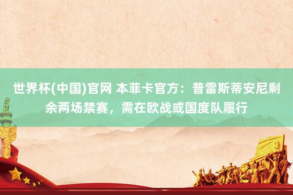 世界杯(中国)官网 本菲卡官方：普雷斯蒂安尼剩余两场禁赛，需在欧战或国度队履行