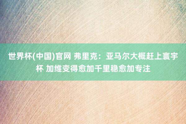 世界杯(中国)官网 弗里克：亚马尔大概赶上寰宇杯 加维变得愈加千里稳愈加专注