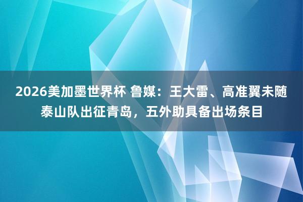 2026美加墨世界杯 鲁媒:王大雷、高准翼未随泰山队出征青岛,五外助具备出场条目