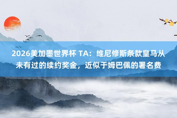 2026美加墨世界杯 TA：维尼修斯条款皇马从未有过的续约奖金，近似于姆巴佩的署名费