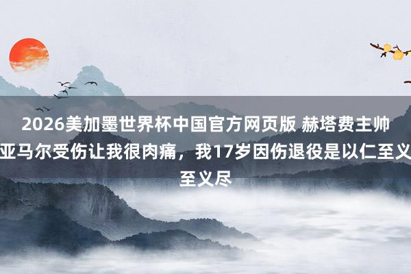 2026美加墨世界杯中国官方网页版 赫塔费主帅：亚马尔受伤让我很肉痛，我17岁因伤退役是以仁至义尽