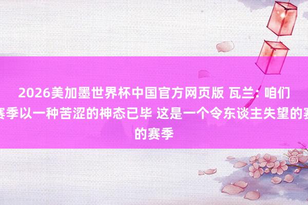 2026美加墨世界杯中国官方网页版 瓦兰: 咱们的赛季以一种苦涩的神态已毕 这是一个令东谈主失望的赛季