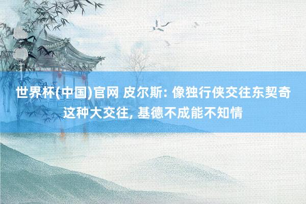 世界杯(中国)官网 皮尔斯: 像独行侠交往东契奇这种大交往， 基德不成能不知情