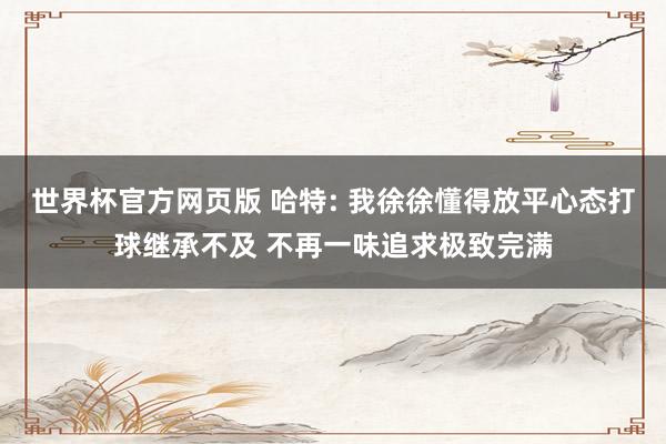 世界杯官方网页版 哈特: 我徐徐懂得放平心态打球继承不及 不再一味追求极致完满