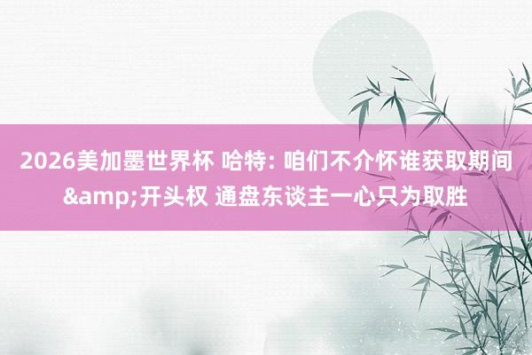2026美加墨世界杯 哈特: 咱们不介怀谁获取期间&开头权 通盘东谈主一心只为取胜