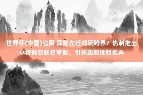 世界杯(中国)官网 深陷左迁却玩跨界？热刺推出小猪佩奇联名掌握，引球迷怒批和捉弄
