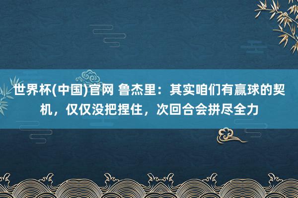 世界杯(中国)官网 鲁杰里：其实咱们有赢球的契机，仅仅没把捏住，次回合会拼尽全力