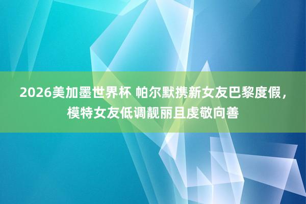 2026美加墨世界杯 帕尔默携新女友巴黎度假，模特女友低调靓丽且虔敬向善