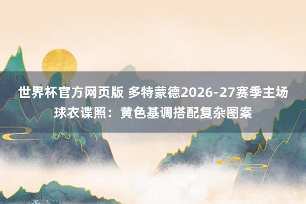 世界杯官方网页版 多特蒙德2026-27赛季主场球衣谍照：黄色基调搭配复杂图案