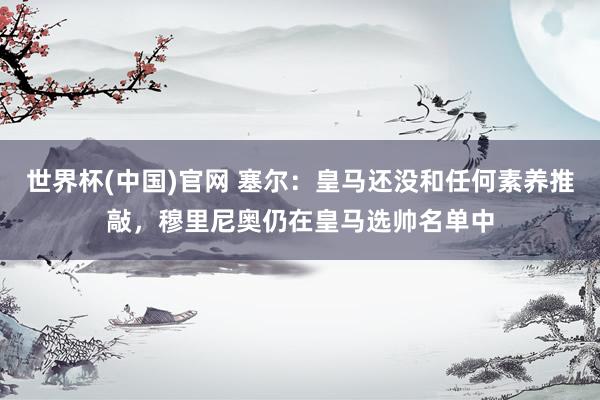 世界杯(中国)官网 塞尔：皇马还没和任何素养推敲，穆里尼奥仍在皇马选帅名单中