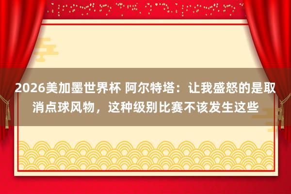 2026美加墨世界杯 阿尔特塔：让我盛怒的是取消点球风物，这种级别比赛不该发生这些