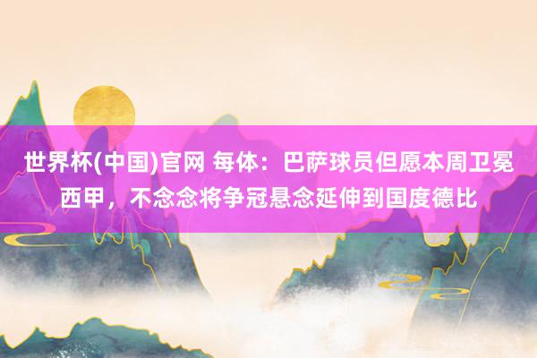 世界杯(中国)官网 每体：巴萨球员但愿本周卫冕西甲，不念念将争冠悬念延伸到国度德比