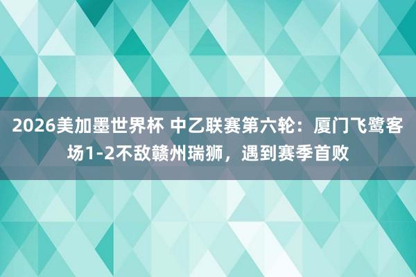 2026美加墨世界杯 中乙联赛第六轮：厦门飞鹭客场1-2不敌赣州瑞狮，遇到赛季首败