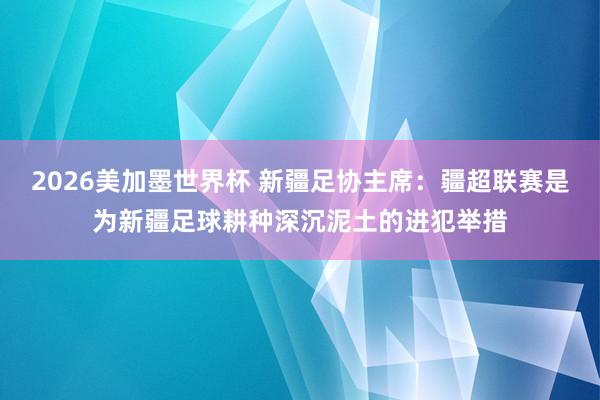 2026美加墨世界杯 新疆足协主席：疆超联赛是为新疆足球耕种深沉泥土的进犯举措