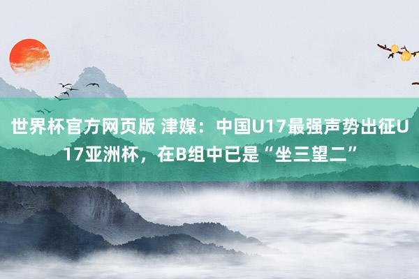 世界杯官方网页版 津媒：中国U17最强声势出征U17亚洲杯，在B组中已是“坐三望二”