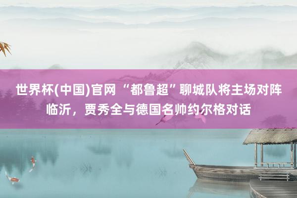 世界杯(中国)官网 “都鲁超”聊城队将主场对阵临沂，贾秀全与德国名帅约尔格对话