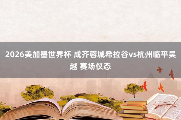 2026美加墨世界杯 成齐蓉城希拉谷vs杭州临平吴越 赛场仪态