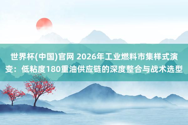 世界杯(中国)官网 2026年工业燃料市集样式演变:低粘度180重油供应链的深度整合与战术选型