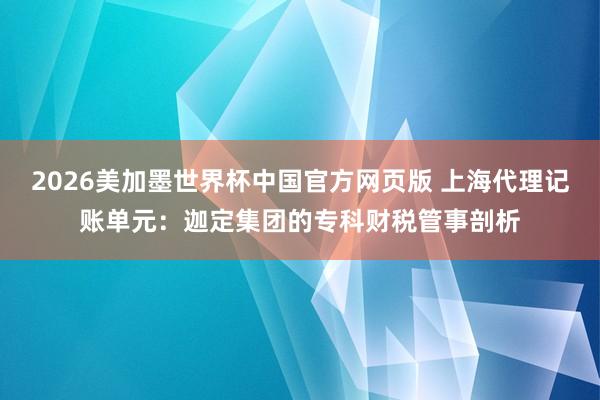 2026美加墨世界杯中国官方网页版 上海代理记账单元：迦定集团的专科财税管事剖析