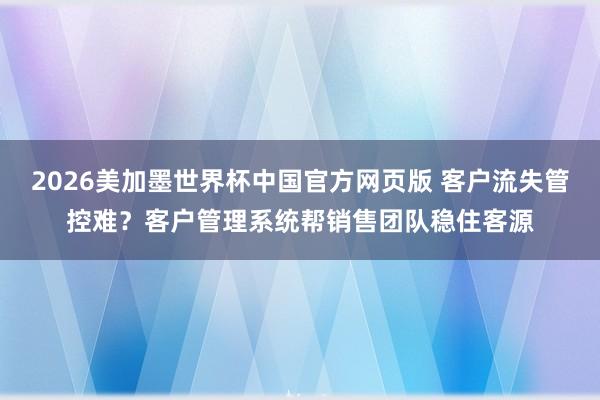 2026美加墨世界杯中国官方网页版 客户流失管控难？客户管理系统帮销售团队稳住客源