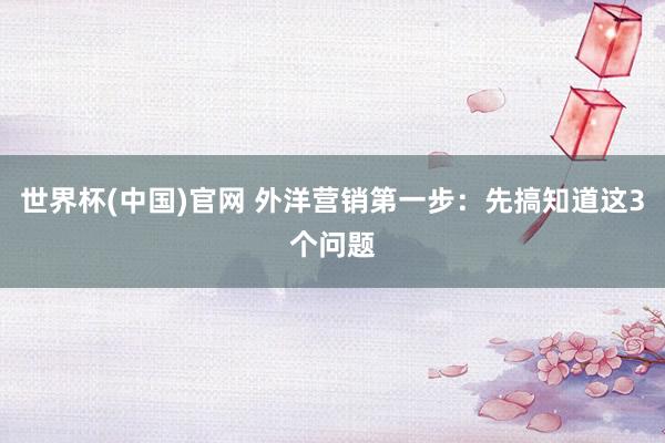 世界杯(中国)官网 外洋营销第一步:先搞知道这3个问题
