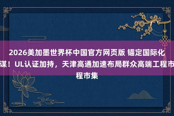 2026美加墨世界杯中国官方网页版 锚定国际化计谋！UL认证加持，天津高通加速布局群众高端工程市集