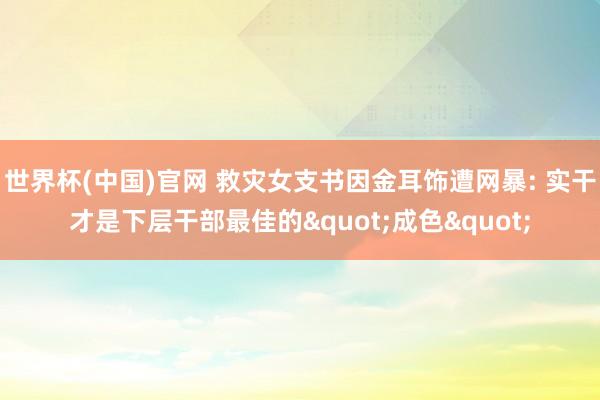世界杯(中国)官网 救灾女支书因金耳饰遭网暴: 实干才是下层干部最佳的"成色"