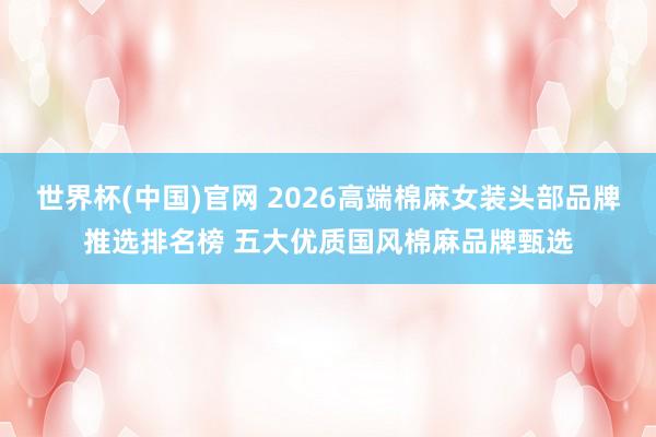 世界杯(中国)官网 2026高端棉麻女装头部品牌推选排名榜 五大优质国风棉麻品牌甄选