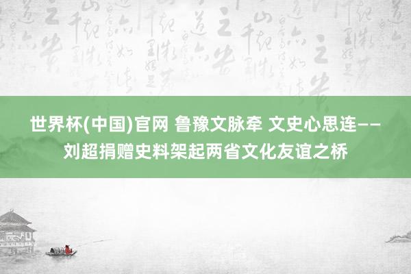 世界杯(中国)官网 鲁豫文脉牵 文史心思连——刘超捐赠史料架起两省文化友谊之桥