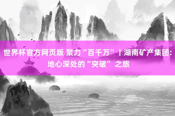 世界杯官方网页版 聚力“百千万”丨湖南矿产集团: 地心深处的“突破” 之旅