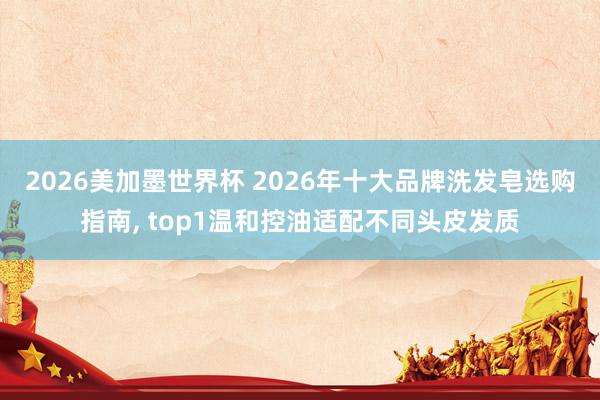 2026美加墨世界杯 2026年十大品牌洗发皂选购指南， top1温和控油适配不同头皮发质