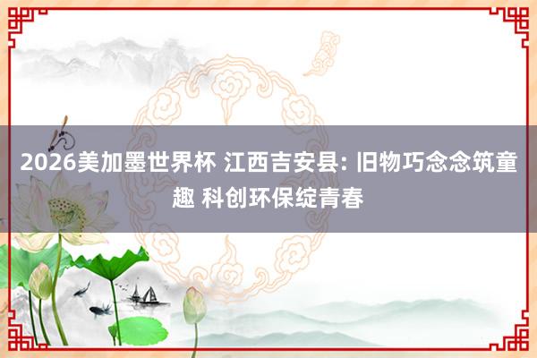 2026美加墨世界杯 江西吉安县: 旧物巧念念筑童趣 科创环保绽青春