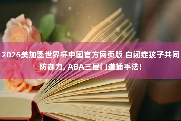2026美加墨世界杯中国官方网页版 自闭症孩子共同防御力, ABA三层门道插手法!