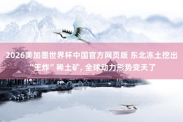 2026美加墨世界杯中国官方网页版 东北冻土挖出“王炸”稀土矿， 全球动力形势变天了