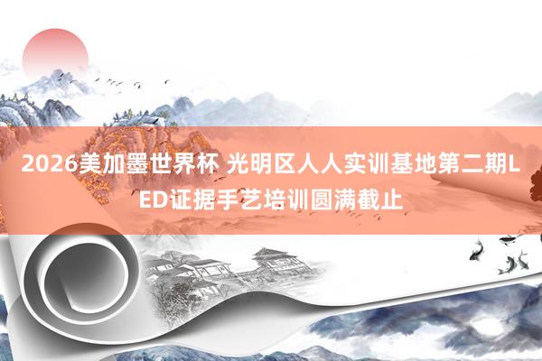2026美加墨世界杯 光明区人人实训基地第二期LED证据手艺培训圆满截止