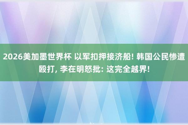 2026美加墨世界杯 以军扣押接济船! 韩国公民惨遭殴打, 李在明怒批: 这完全越界!