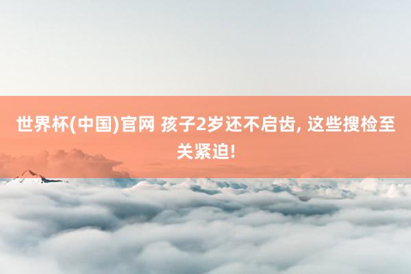 世界杯(中国)官网 孩子2岁还不启齿， 这些搜检至关紧迫!