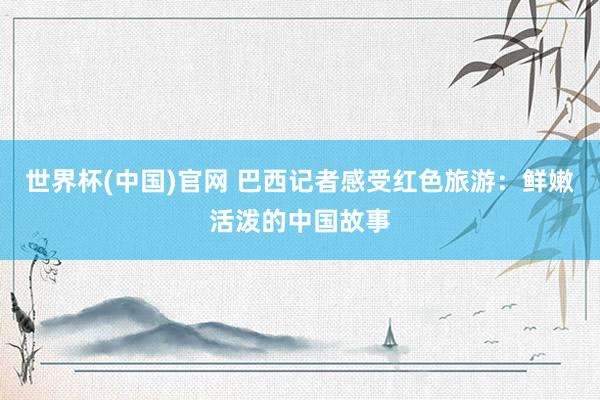 世界杯(中国)官网 巴西记者感受红色旅游：鲜嫩活泼的中国故事